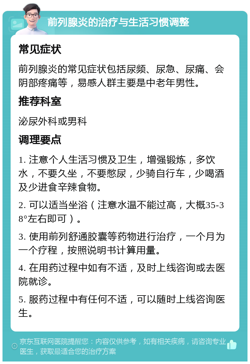 前列腺炎的治疗与生活习惯调整 常见症状 前列腺炎的常见症状包括尿频、尿急、尿痛、会阴部疼痛等，易感人群主要是中老年男性。 推荐科室 泌尿外科或男科 调理要点 1. 注意个人生活习惯及卫生，增强锻炼，多饮水，不要久坐，不要憋尿，少骑自行车，少喝酒及少进食辛辣食物。 2. 可以适当坐浴（注意水温不能过高，大概35-38°左右即可）。 3. 使用前列舒通胶囊等药物进行治疗，一个月为一个疗程，按照说明书计算用量。 4. 在用药过程中如有不适，及时上线咨询或去医院就诊。 5. 服药过程中有任何不适，可以随时上线咨询医生。