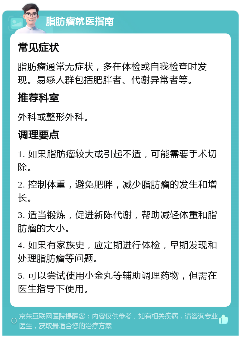 脂肪瘤就医指南 常见症状 脂肪瘤通常无症状，多在体检或自我检查时发现。易感人群包括肥胖者、代谢异常者等。 推荐科室 外科或整形外科。 调理要点 1. 如果脂肪瘤较大或引起不适，可能需要手术切除。 2. 控制体重，避免肥胖，减少脂肪瘤的发生和增长。 3. 适当锻炼，促进新陈代谢，帮助减轻体重和脂肪瘤的大小。 4. 如果有家族史，应定期进行体检，早期发现和处理脂肪瘤等问题。 5. 可以尝试使用小金丸等辅助调理药物，但需在医生指导下使用。