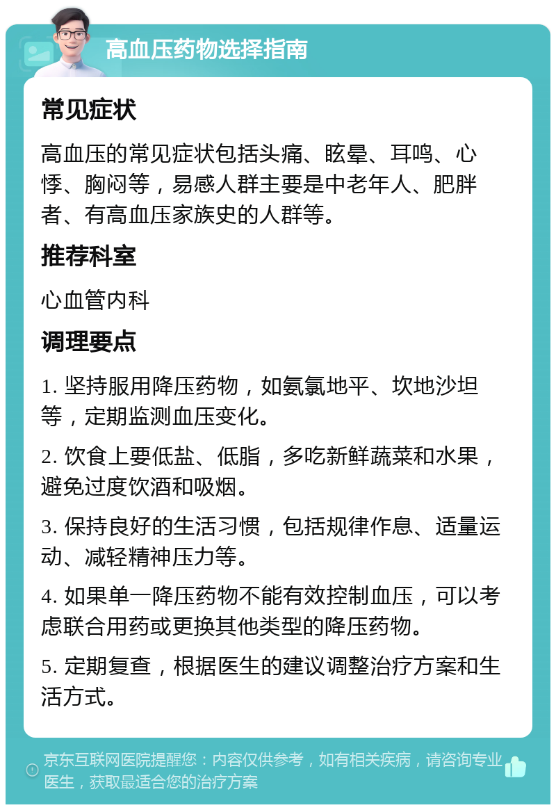 高血压药物选择指南 常见症状 高血压的常见症状包括头痛、眩晕、耳鸣、心悸、胸闷等，易感人群主要是中老年人、肥胖者、有高血压家族史的人群等。 推荐科室 心血管内科 调理要点 1. 坚持服用降压药物，如氨氯地平、坎地沙坦等，定期监测血压变化。 2. 饮食上要低盐、低脂，多吃新鲜蔬菜和水果，避免过度饮酒和吸烟。 3. 保持良好的生活习惯，包括规律作息、适量运动、减轻精神压力等。 4. 如果单一降压药物不能有效控制血压，可以考虑联合用药或更换其他类型的降压药物。 5. 定期复查，根据医生的建议调整治疗方案和生活方式。