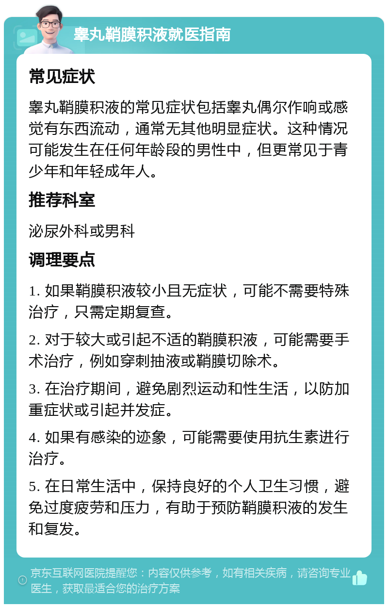 睾丸鞘膜积液就医指南 常见症状 睾丸鞘膜积液的常见症状包括睾丸偶尔作响或感觉有东西流动，通常无其他明显症状。这种情况可能发生在任何年龄段的男性中，但更常见于青少年和年轻成年人。 推荐科室 泌尿外科或男科 调理要点 1. 如果鞘膜积液较小且无症状，可能不需要特殊治疗，只需定期复查。 2. 对于较大或引起不适的鞘膜积液，可能需要手术治疗，例如穿刺抽液或鞘膜切除术。 3. 在治疗期间，避免剧烈运动和性生活，以防加重症状或引起并发症。 4. 如果有感染的迹象，可能需要使用抗生素进行治疗。 5. 在日常生活中，保持良好的个人卫生习惯，避免过度疲劳和压力，有助于预防鞘膜积液的发生和复发。