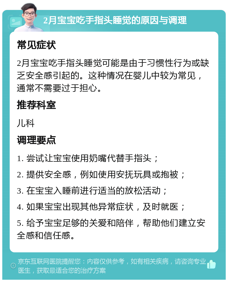 2月宝宝吃手指头睡觉的原因与调理 常见症状 2月宝宝吃手指头睡觉可能是由于习惯性行为或缺乏安全感引起的。这种情况在婴儿中较为常见，通常不需要过于担心。 推荐科室 儿科 调理要点 1. 尝试让宝宝使用奶嘴代替手指头； 2. 提供安全感，例如使用安抚玩具或抱被； 3. 在宝宝入睡前进行适当的放松活动； 4. 如果宝宝出现其他异常症状，及时就医； 5. 给予宝宝足够的关爱和陪伴，帮助他们建立安全感和信任感。