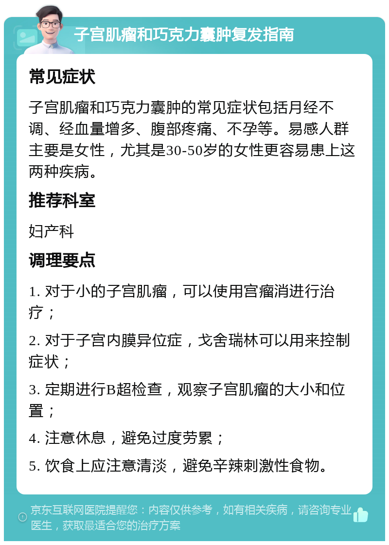 子宫肌瘤和巧克力囊肿复发指南 常见症状 子宫肌瘤和巧克力囊肿的常见症状包括月经不调、经血量增多、腹部疼痛、不孕等。易感人群主要是女性，尤其是30-50岁的女性更容易患上这两种疾病。 推荐科室 妇产科 调理要点 1. 对于小的子宫肌瘤，可以使用宫瘤消进行治疗； 2. 对于子宫内膜异位症，戈舍瑞林可以用来控制症状； 3. 定期进行B超检查，观察子宫肌瘤的大小和位置； 4. 注意休息，避免过度劳累； 5. 饮食上应注意清淡，避免辛辣刺激性食物。