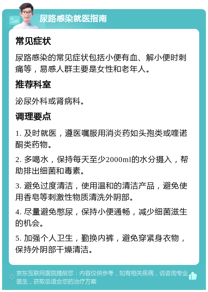 尿路感染就医指南 常见症状 尿路感染的常见症状包括小便有血、解小便时刺痛等，易感人群主要是女性和老年人。 推荐科室 泌尿外科或肾病科。 调理要点 1. 及时就医，遵医嘱服用消炎药如头孢类或喹诺酮类药物。 2. 多喝水，保持每天至少2000ml的水分摄入，帮助排出细菌和毒素。 3. 避免过度清洁，使用温和的清洁产品，避免使用香皂等刺激性物质清洗外阴部。 4. 尽量避免憋尿，保持小便通畅，减少细菌滋生的机会。 5. 加强个人卫生，勤换内裤，避免穿紧身衣物，保持外阴部干燥清洁。