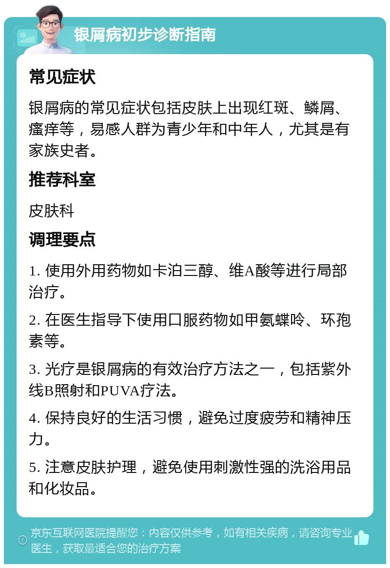 银屑病初步诊断指南 常见症状 银屑病的常见症状包括皮肤上出现红斑、鳞屑、瘙痒等，易感人群为青少年和中年人，尤其是有家族史者。 推荐科室 皮肤科 调理要点 1. 使用外用药物如卡泊三醇、维A酸等进行局部治疗。 2. 在医生指导下使用口服药物如甲氨蝶呤、环孢素等。 3. 光疗是银屑病的有效治疗方法之一，包括紫外线B照射和PUVA疗法。 4. 保持良好的生活习惯，避免过度疲劳和精神压力。 5. 注意皮肤护理，避免使用刺激性强的洗浴用品和化妆品。