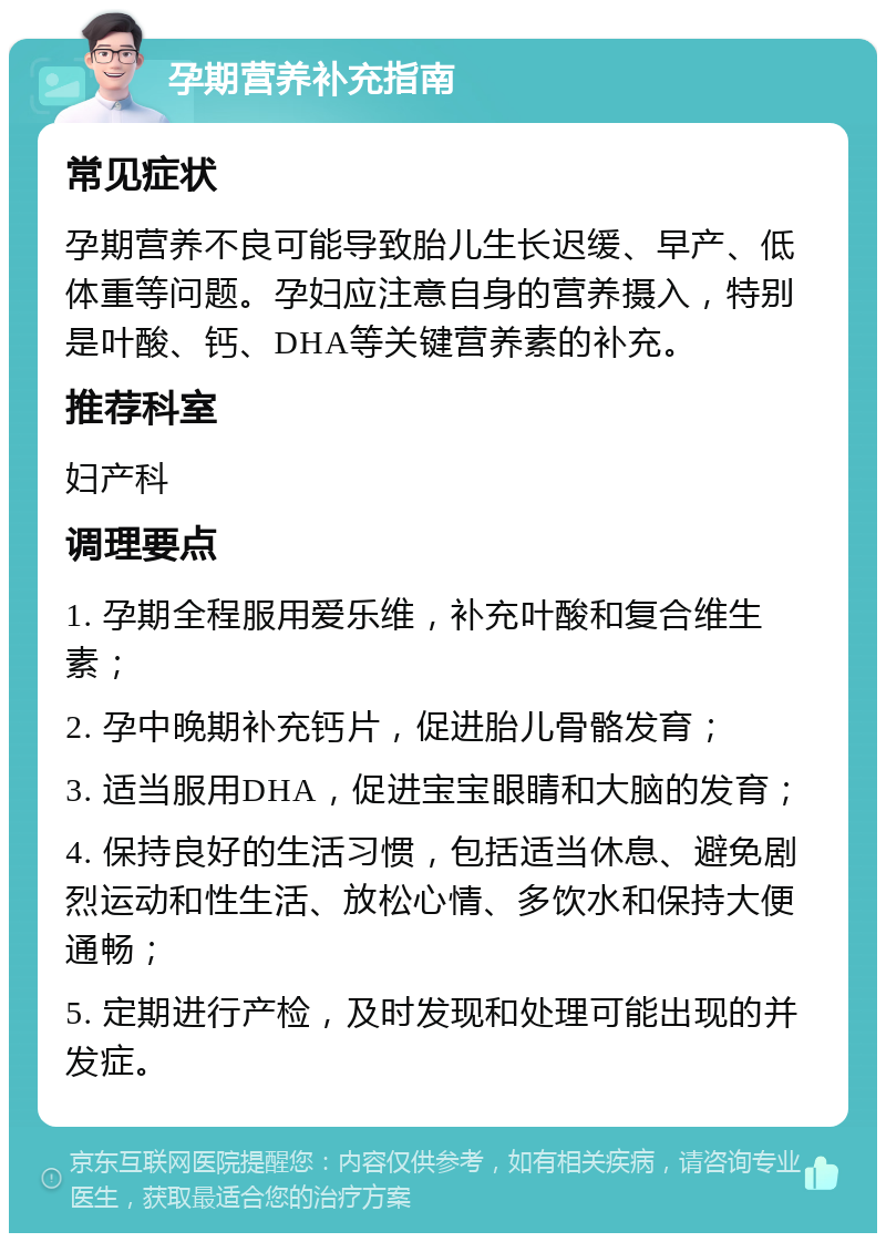 孕期营养补充指南 常见症状 孕期营养不良可能导致胎儿生长迟缓、早产、低体重等问题。孕妇应注意自身的营养摄入，特别是叶酸、钙、DHA等关键营养素的补充。 推荐科室 妇产科 调理要点 1. 孕期全程服用爱乐维，补充叶酸和复合维生素； 2. 孕中晚期补充钙片，促进胎儿骨骼发育； 3. 适当服用DHA，促进宝宝眼睛和大脑的发育； 4. 保持良好的生活习惯，包括适当休息、避免剧烈运动和性生活、放松心情、多饮水和保持大便通畅； 5. 定期进行产检，及时发现和处理可能出现的并发症。