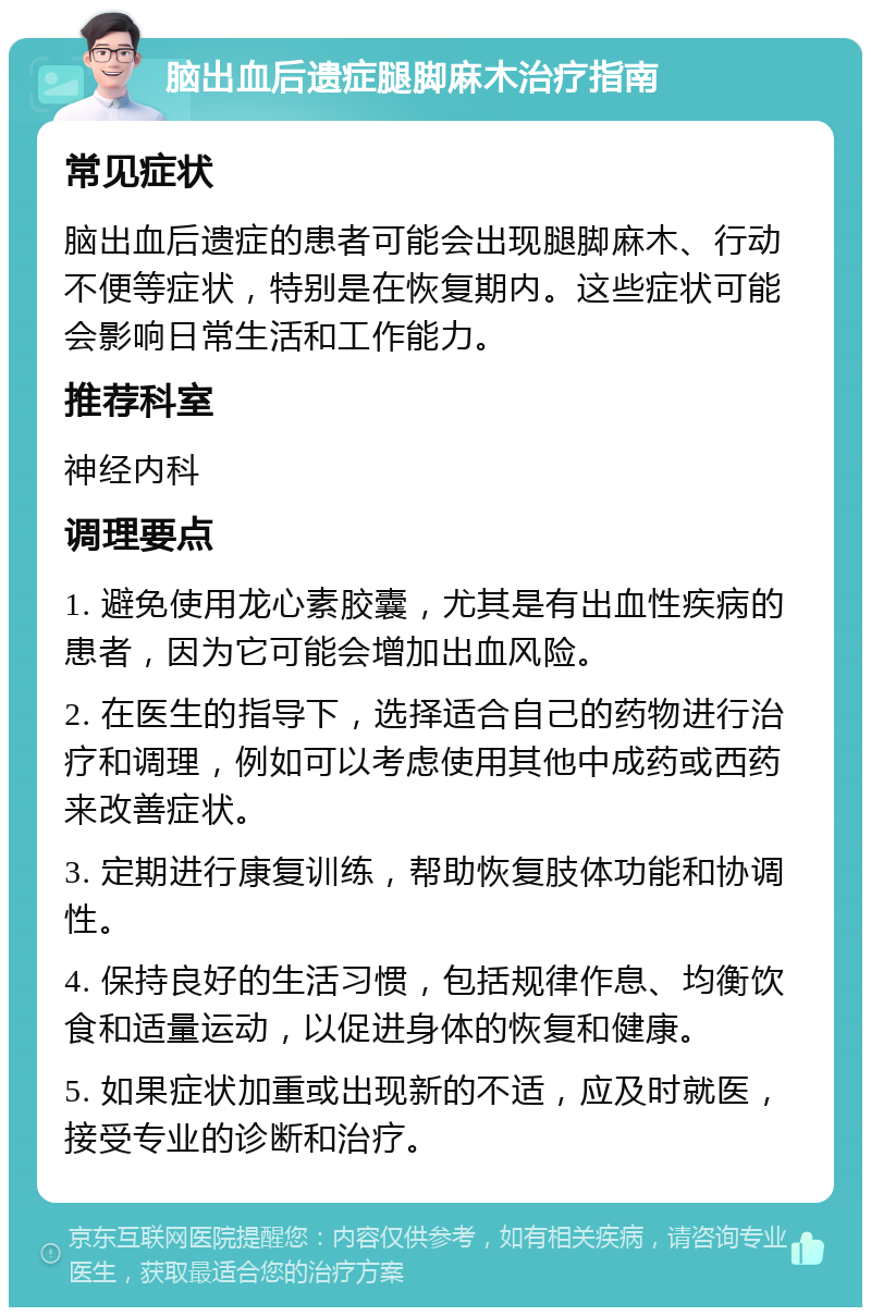 脑出血后遗症腿脚麻木治疗指南 常见症状 脑出血后遗症的患者可能会出现腿脚麻木、行动不便等症状，特别是在恢复期内。这些症状可能会影响日常生活和工作能力。 推荐科室 神经内科 调理要点 1. 避免使用龙心素胶囊，尤其是有出血性疾病的患者，因为它可能会增加出血风险。 2. 在医生的指导下，选择适合自己的药物进行治疗和调理，例如可以考虑使用其他中成药或西药来改善症状。 3. 定期进行康复训练，帮助恢复肢体功能和协调性。 4. 保持良好的生活习惯，包括规律作息、均衡饮食和适量运动，以促进身体的恢复和健康。 5. 如果症状加重或出现新的不适，应及时就医，接受专业的诊断和治疗。