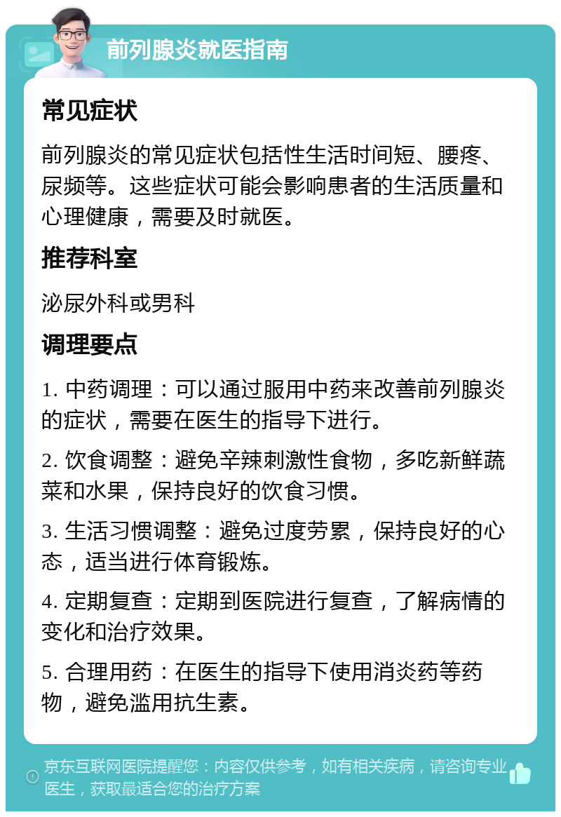 前列腺炎就医指南 常见症状 前列腺炎的常见症状包括性生活时间短、腰疼、尿频等。这些症状可能会影响患者的生活质量和心理健康，需要及时就医。 推荐科室 泌尿外科或男科 调理要点 1. 中药调理：可以通过服用中药来改善前列腺炎的症状，需要在医生的指导下进行。 2. 饮食调整：避免辛辣刺激性食物，多吃新鲜蔬菜和水果，保持良好的饮食习惯。 3. 生活习惯调整：避免过度劳累，保持良好的心态，适当进行体育锻炼。 4. 定期复查：定期到医院进行复查，了解病情的变化和治疗效果。 5. 合理用药：在医生的指导下使用消炎药等药物，避免滥用抗生素。