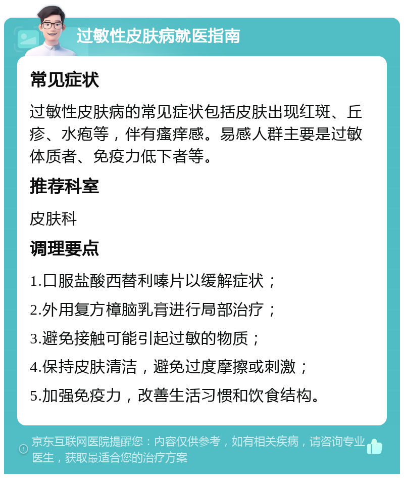 过敏性皮肤病就医指南 常见症状 过敏性皮肤病的常见症状包括皮肤出现红斑、丘疹、水疱等，伴有瘙痒感。易感人群主要是过敏体质者、免疫力低下者等。 推荐科室 皮肤科 调理要点 1.口服盐酸西替利嗪片以缓解症状； 2.外用复方樟脑乳膏进行局部治疗； 3.避免接触可能引起过敏的物质； 4.保持皮肤清洁，避免过度摩擦或刺激； 5.加强免疫力，改善生活习惯和饮食结构。