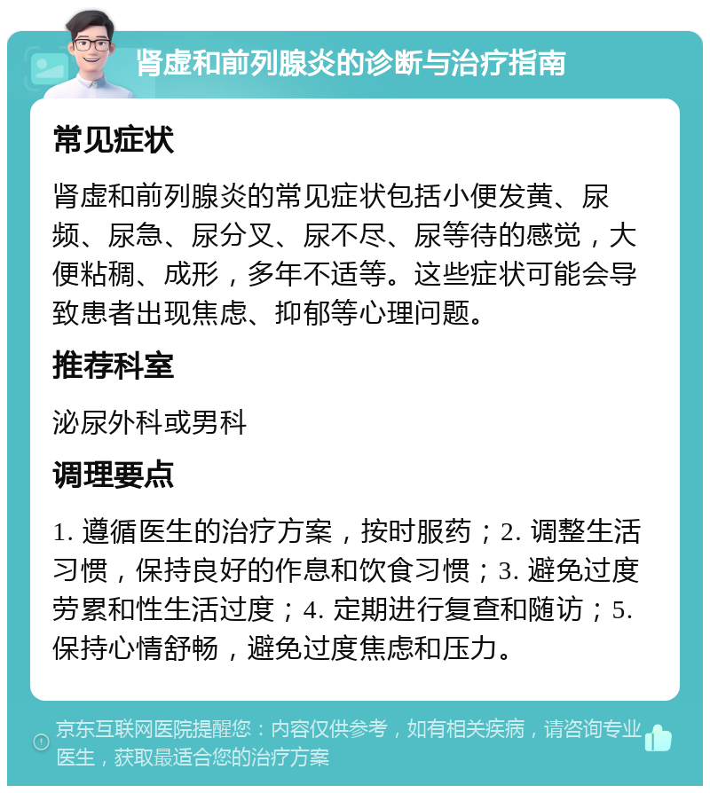 肾虚和前列腺炎的诊断与治疗指南 常见症状 肾虚和前列腺炎的常见症状包括小便发黄、尿频、尿急、尿分叉、尿不尽、尿等待的感觉，大便粘稠、成形，多年不适等。这些症状可能会导致患者出现焦虑、抑郁等心理问题。 推荐科室 泌尿外科或男科 调理要点 1. 遵循医生的治疗方案，按时服药；2. 调整生活习惯，保持良好的作息和饮食习惯；3. 避免过度劳累和性生活过度；4. 定期进行复查和随访；5. 保持心情舒畅，避免过度焦虑和压力。