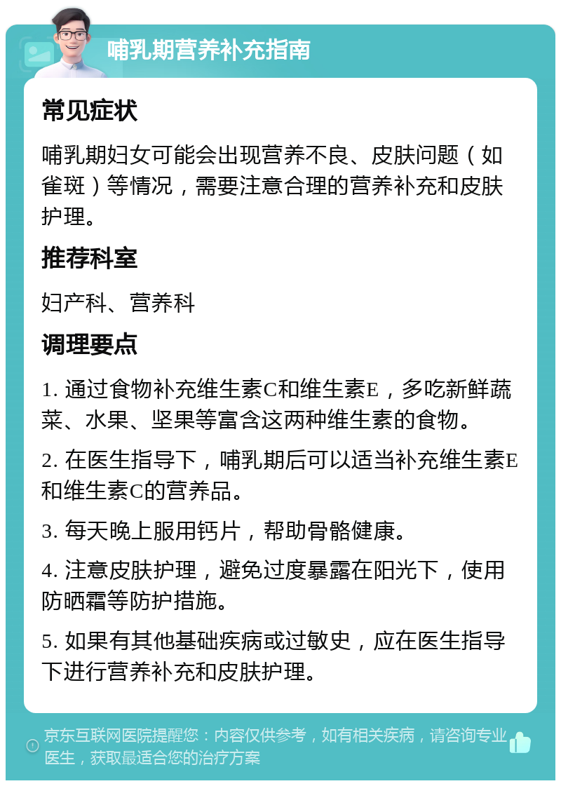 哺乳期营养补充指南 常见症状 哺乳期妇女可能会出现营养不良、皮肤问题（如雀斑）等情况，需要注意合理的营养补充和皮肤护理。 推荐科室 妇产科、营养科 调理要点 1. 通过食物补充维生素C和维生素E，多吃新鲜蔬菜、水果、坚果等富含这两种维生素的食物。 2. 在医生指导下，哺乳期后可以适当补充维生素E和维生素C的营养品。 3. 每天晚上服用钙片，帮助骨骼健康。 4. 注意皮肤护理，避免过度暴露在阳光下，使用防晒霜等防护措施。 5. 如果有其他基础疾病或过敏史，应在医生指导下进行营养补充和皮肤护理。