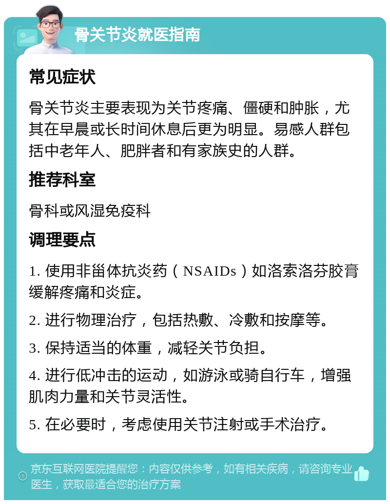 骨关节炎就医指南 常见症状 骨关节炎主要表现为关节疼痛、僵硬和肿胀，尤其在早晨或长时间休息后更为明显。易感人群包括中老年人、肥胖者和有家族史的人群。 推荐科室 骨科或风湿免疫科 调理要点 1. 使用非甾体抗炎药（NSAIDs）如洛索洛芬胶膏缓解疼痛和炎症。 2. 进行物理治疗，包括热敷、冷敷和按摩等。 3. 保持适当的体重，减轻关节负担。 4. 进行低冲击的运动，如游泳或骑自行车，增强肌肉力量和关节灵活性。 5. 在必要时，考虑使用关节注射或手术治疗。