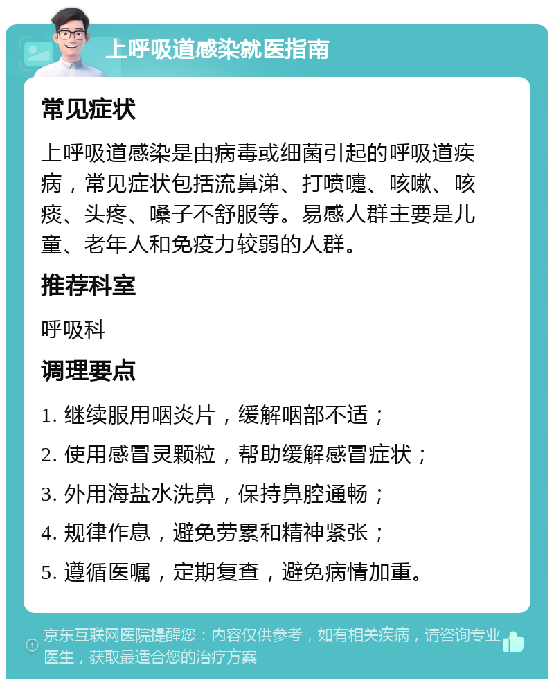 上呼吸道感染就医指南 常见症状 上呼吸道感染是由病毒或细菌引起的呼吸道疾病，常见症状包括流鼻涕、打喷嚏、咳嗽、咳痰、头疼、嗓子不舒服等。易感人群主要是儿童、老年人和免疫力较弱的人群。 推荐科室 呼吸科 调理要点 1. 继续服用咽炎片，缓解咽部不适； 2. 使用感冒灵颗粒，帮助缓解感冒症状； 3. 外用海盐水洗鼻，保持鼻腔通畅； 4. 规律作息，避免劳累和精神紧张； 5. 遵循医嘱，定期复查，避免病情加重。