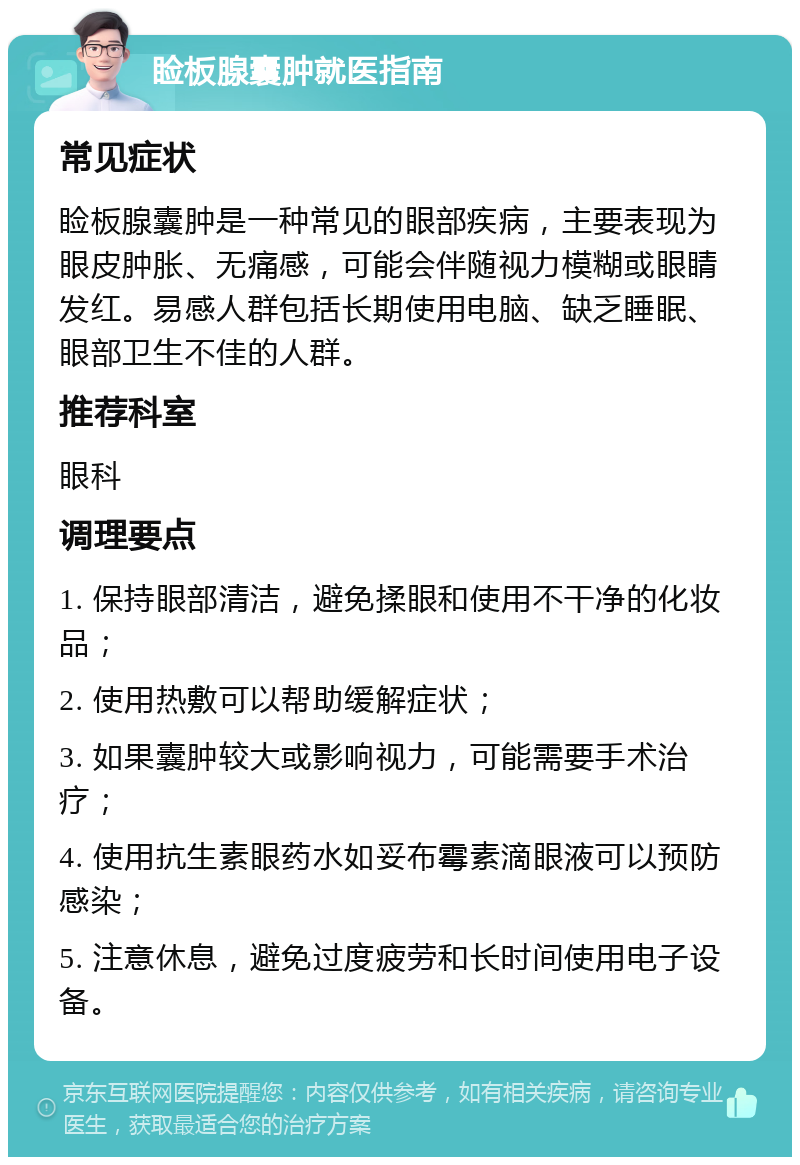 睑板腺囊肿就医指南 常见症状 睑板腺囊肿是一种常见的眼部疾病，主要表现为眼皮肿胀、无痛感，可能会伴随视力模糊或眼睛发红。易感人群包括长期使用电脑、缺乏睡眠、眼部卫生不佳的人群。 推荐科室 眼科 调理要点 1. 保持眼部清洁，避免揉眼和使用不干净的化妆品； 2. 使用热敷可以帮助缓解症状； 3. 如果囊肿较大或影响视力，可能需要手术治疗； 4. 使用抗生素眼药水如妥布霉素滴眼液可以预防感染； 5. 注意休息，避免过度疲劳和长时间使用电子设备。