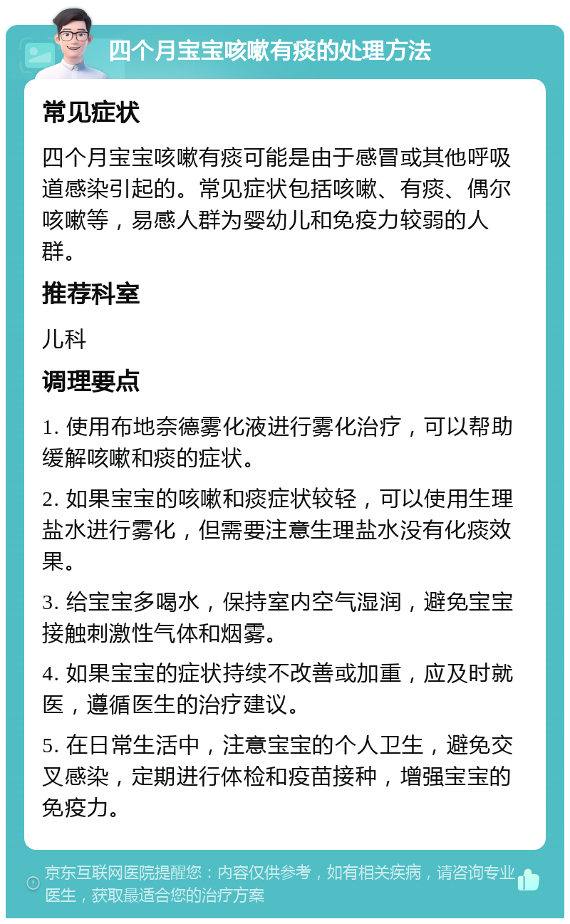 四个月宝宝咳嗽有痰的处理方法 常见症状 四个月宝宝咳嗽有痰可能是由于感冒或其他呼吸道感染引起的。常见症状包括咳嗽、有痰、偶尔咳嗽等，易感人群为婴幼儿和免疫力较弱的人群。 推荐科室 儿科 调理要点 1. 使用布地奈德雾化液进行雾化治疗，可以帮助缓解咳嗽和痰的症状。 2. 如果宝宝的咳嗽和痰症状较轻，可以使用生理盐水进行雾化，但需要注意生理盐水没有化痰效果。 3. 给宝宝多喝水，保持室内空气湿润，避免宝宝接触刺激性气体和烟雾。 4. 如果宝宝的症状持续不改善或加重，应及时就医，遵循医生的治疗建议。 5. 在日常生活中，注意宝宝的个人卫生，避免交叉感染，定期进行体检和疫苗接种，增强宝宝的免疫力。