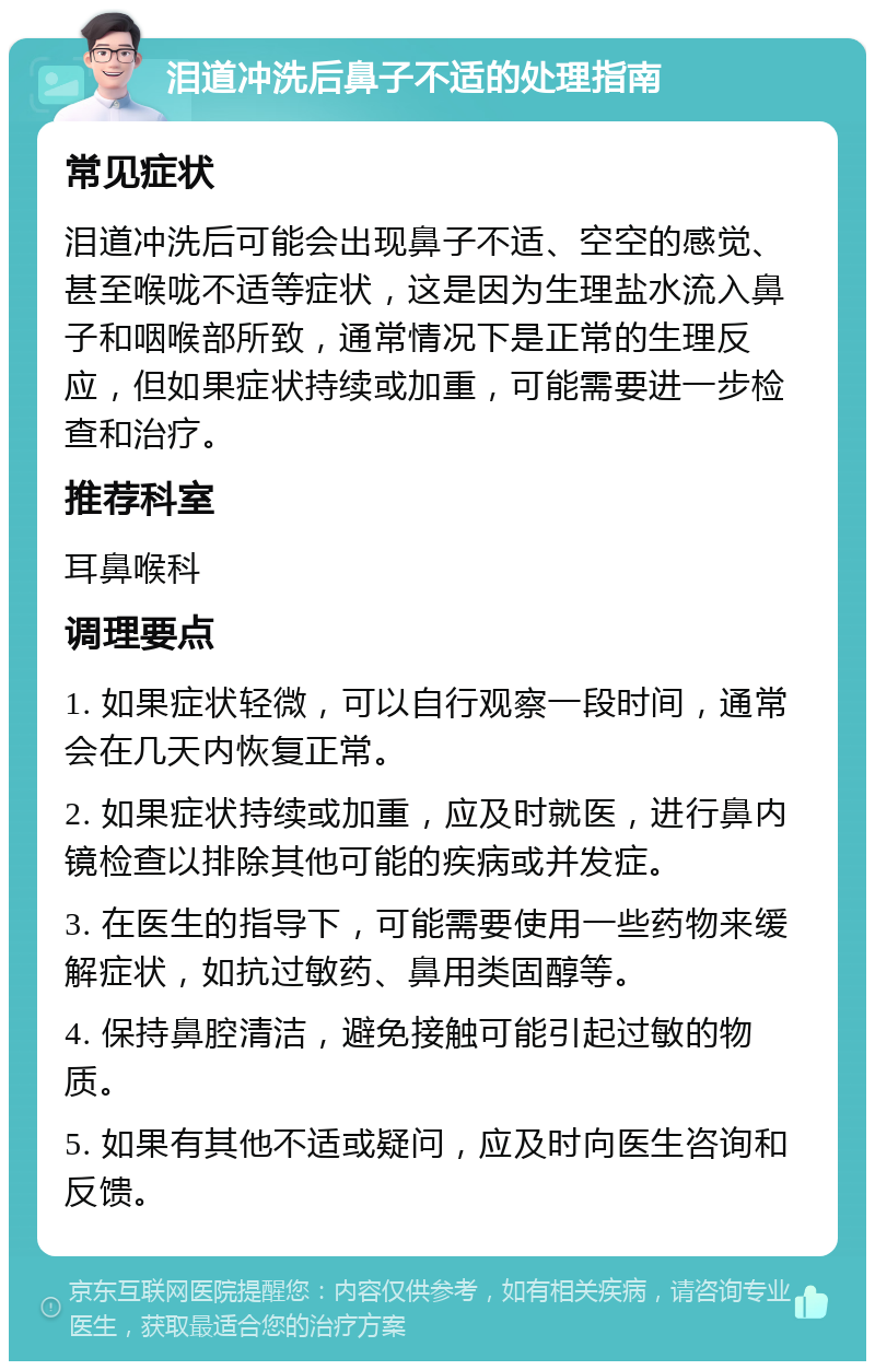 泪道冲洗后鼻子不适的处理指南 常见症状 泪道冲洗后可能会出现鼻子不适、空空的感觉、甚至喉咙不适等症状，这是因为生理盐水流入鼻子和咽喉部所致，通常情况下是正常的生理反应，但如果症状持续或加重，可能需要进一步检查和治疗。 推荐科室 耳鼻喉科 调理要点 1. 如果症状轻微，可以自行观察一段时间，通常会在几天内恢复正常。 2. 如果症状持续或加重，应及时就医，进行鼻内镜检查以排除其他可能的疾病或并发症。 3. 在医生的指导下，可能需要使用一些药物来缓解症状，如抗过敏药、鼻用类固醇等。 4. 保持鼻腔清洁，避免接触可能引起过敏的物质。 5. 如果有其他不适或疑问，应及时向医生咨询和反馈。