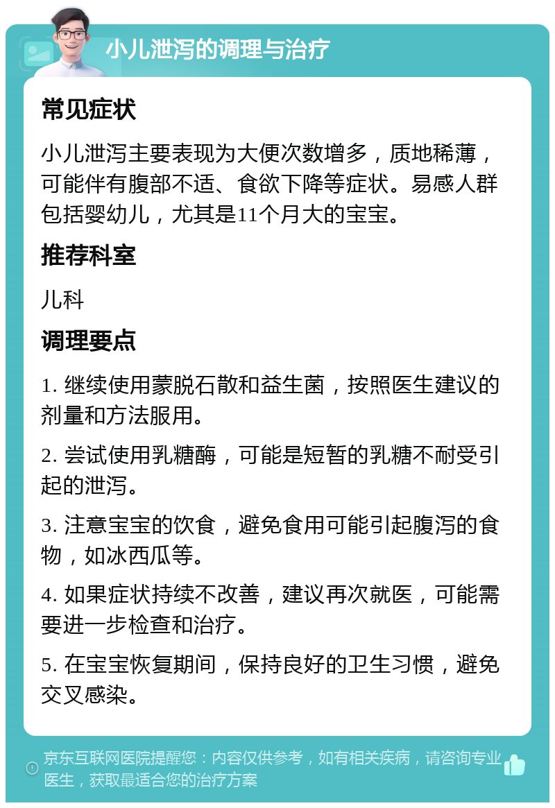 小儿泄泻的调理与治疗 常见症状 小儿泄泻主要表现为大便次数增多，质地稀薄，可能伴有腹部不适、食欲下降等症状。易感人群包括婴幼儿，尤其是11个月大的宝宝。 推荐科室 儿科 调理要点 1. 继续使用蒙脱石散和益生菌，按照医生建议的剂量和方法服用。 2. 尝试使用乳糖酶，可能是短暂的乳糖不耐受引起的泄泻。 3. 注意宝宝的饮食，避免食用可能引起腹泻的食物，如冰西瓜等。 4. 如果症状持续不改善，建议再次就医，可能需要进一步检查和治疗。 5. 在宝宝恢复期间，保持良好的卫生习惯，避免交叉感染。