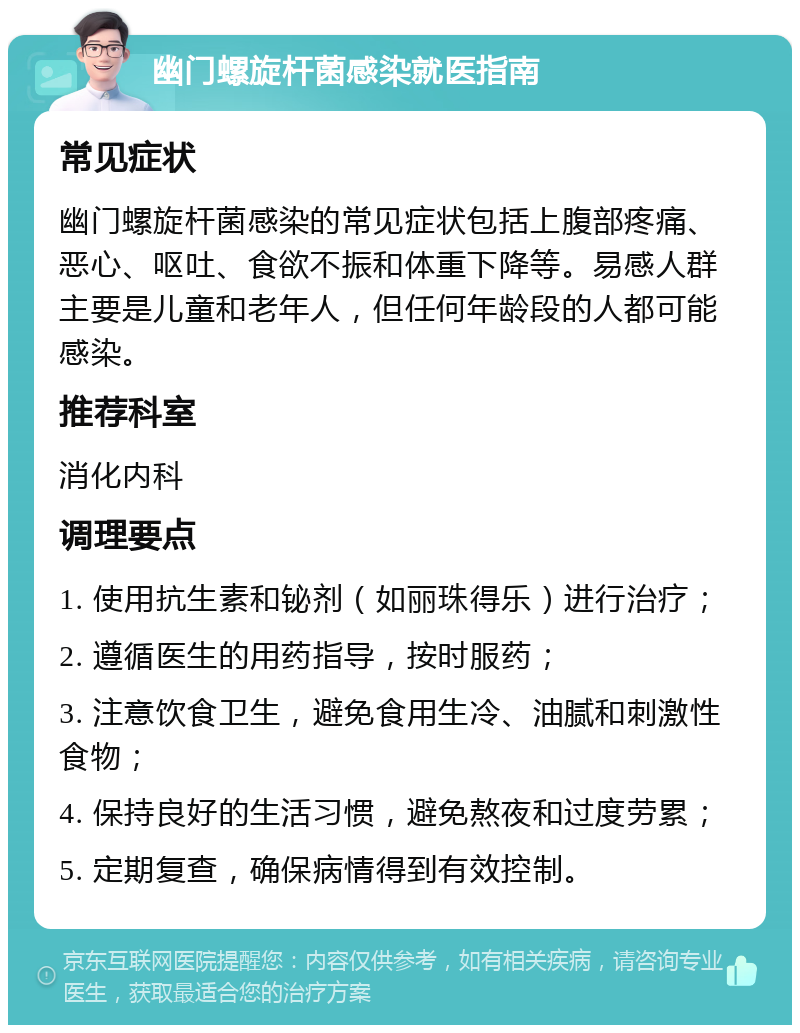 幽门螺旋杆菌感染就医指南 常见症状 幽门螺旋杆菌感染的常见症状包括上腹部疼痛、恶心、呕吐、食欲不振和体重下降等。易感人群主要是儿童和老年人，但任何年龄段的人都可能感染。 推荐科室 消化内科 调理要点 1. 使用抗生素和铋剂（如丽珠得乐）进行治疗； 2. 遵循医生的用药指导，按时服药； 3. 注意饮食卫生，避免食用生冷、油腻和刺激性食物； 4. 保持良好的生活习惯，避免熬夜和过度劳累； 5. 定期复查，确保病情得到有效控制。