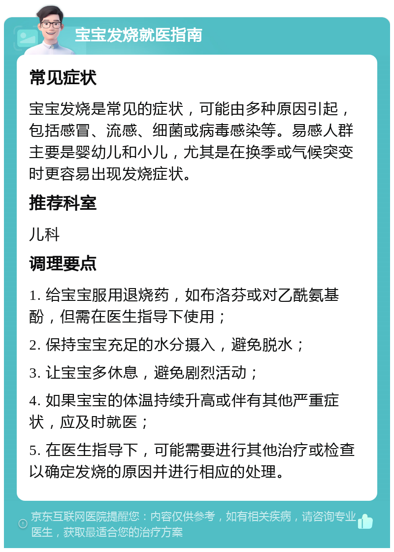 宝宝发烧就医指南 常见症状 宝宝发烧是常见的症状，可能由多种原因引起，包括感冒、流感、细菌或病毒感染等。易感人群主要是婴幼儿和小儿，尤其是在换季或气候突变时更容易出现发烧症状。 推荐科室 儿科 调理要点 1. 给宝宝服用退烧药，如布洛芬或对乙酰氨基酚，但需在医生指导下使用； 2. 保持宝宝充足的水分摄入，避免脱水； 3. 让宝宝多休息，避免剧烈活动； 4. 如果宝宝的体温持续升高或伴有其他严重症状，应及时就医； 5. 在医生指导下，可能需要进行其他治疗或检查以确定发烧的原因并进行相应的处理。