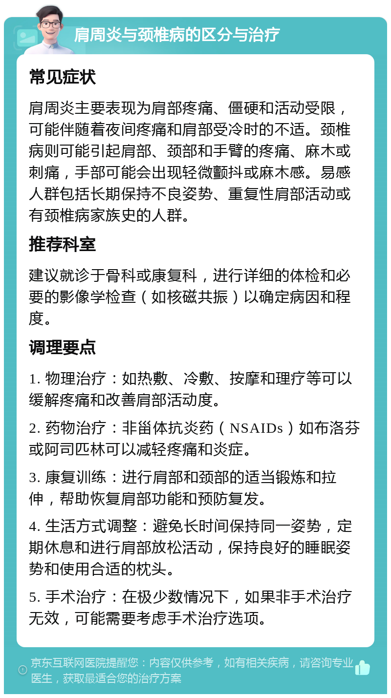 肩周炎与颈椎病的区分与治疗 常见症状 肩周炎主要表现为肩部疼痛、僵硬和活动受限，可能伴随着夜间疼痛和肩部受冷时的不适。颈椎病则可能引起肩部、颈部和手臂的疼痛、麻木或刺痛，手部可能会出现轻微颤抖或麻木感。易感人群包括长期保持不良姿势、重复性肩部活动或有颈椎病家族史的人群。 推荐科室 建议就诊于骨科或康复科，进行详细的体检和必要的影像学检查（如核磁共振）以确定病因和程度。 调理要点 1. 物理治疗：如热敷、冷敷、按摩和理疗等可以缓解疼痛和改善肩部活动度。 2. 药物治疗：非甾体抗炎药（NSAIDs）如布洛芬或阿司匹林可以减轻疼痛和炎症。 3. 康复训练：进行肩部和颈部的适当锻炼和拉伸，帮助恢复肩部功能和预防复发。 4. 生活方式调整：避免长时间保持同一姿势，定期休息和进行肩部放松活动，保持良好的睡眠姿势和使用合适的枕头。 5. 手术治疗：在极少数情况下，如果非手术治疗无效，可能需要考虑手术治疗选项。