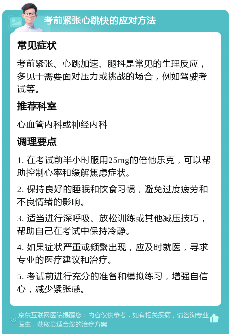 考前紧张心跳快的应对方法 常见症状 考前紧张、心跳加速、腿抖是常见的生理反应，多见于需要面对压力或挑战的场合，例如驾驶考试等。 推荐科室 心血管内科或神经内科 调理要点 1. 在考试前半小时服用25mg的倍他乐克，可以帮助控制心率和缓解焦虑症状。 2. 保持良好的睡眠和饮食习惯，避免过度疲劳和不良情绪的影响。 3. 适当进行深呼吸、放松训练或其他减压技巧，帮助自己在考试中保持冷静。 4. 如果症状严重或频繁出现，应及时就医，寻求专业的医疗建议和治疗。 5. 考试前进行充分的准备和模拟练习，增强自信心，减少紧张感。