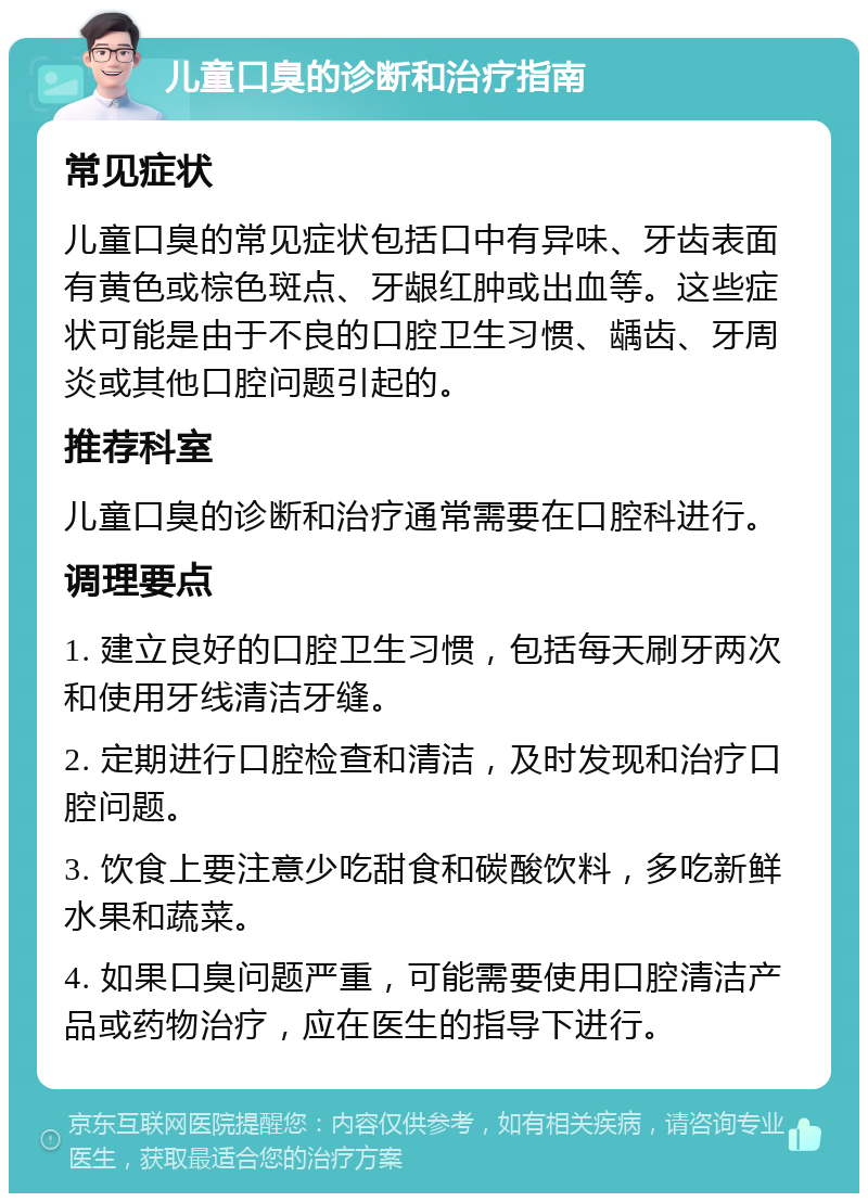 儿童口臭的诊断和治疗指南 常见症状 儿童口臭的常见症状包括口中有异味、牙齿表面有黄色或棕色斑点、牙龈红肿或出血等。这些症状可能是由于不良的口腔卫生习惯、龋齿、牙周炎或其他口腔问题引起的。 推荐科室 儿童口臭的诊断和治疗通常需要在口腔科进行。 调理要点 1. 建立良好的口腔卫生习惯，包括每天刷牙两次和使用牙线清洁牙缝。 2. 定期进行口腔检查和清洁，及时发现和治疗口腔问题。 3. 饮食上要注意少吃甜食和碳酸饮料，多吃新鲜水果和蔬菜。 4. 如果口臭问题严重，可能需要使用口腔清洁产品或药物治疗，应在医生的指导下进行。