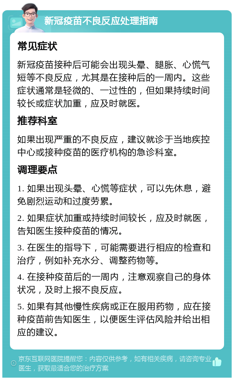 新冠疫苗不良反应处理指南 常见症状 新冠疫苗接种后可能会出现头晕、腿胀、心慌气短等不良反应，尤其是在接种后的一周内。这些症状通常是轻微的、一过性的，但如果持续时间较长或症状加重，应及时就医。 推荐科室 如果出现严重的不良反应，建议就诊于当地疾控中心或接种疫苗的医疗机构的急诊科室。 调理要点 1. 如果出现头晕、心慌等症状，可以先休息，避免剧烈运动和过度劳累。 2. 如果症状加重或持续时间较长，应及时就医，告知医生接种疫苗的情况。 3. 在医生的指导下，可能需要进行相应的检查和治疗，例如补充水分、调整药物等。 4. 在接种疫苗后的一周内，注意观察自己的身体状况，及时上报不良反应。 5. 如果有其他慢性疾病或正在服用药物，应在接种疫苗前告知医生，以便医生评估风险并给出相应的建议。