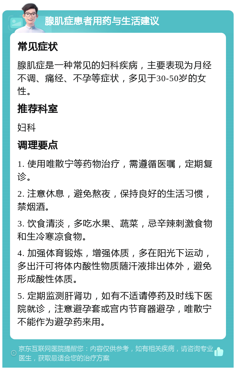 腺肌症患者用药与生活建议 常见症状 腺肌症是一种常见的妇科疾病，主要表现为月经不调、痛经、不孕等症状，多见于30-50岁的女性。 推荐科室 妇科 调理要点 1. 使用唯散宁等药物治疗，需遵循医嘱，定期复诊。 2. 注意休息，避免熬夜，保持良好的生活习惯，禁烟酒。 3. 饮食清淡，多吃水果、蔬菜，忌辛辣刺激食物和生冷寒凉食物。 4. 加强体育锻炼，增强体质，多在阳光下运动，多出汗可将体内酸性物质随汗液排出体外，避免形成酸性体质。 5. 定期监测肝肾功，如有不适请停药及时线下医院就诊，注意避孕套或宫内节育器避孕，唯散宁不能作为避孕药来用。