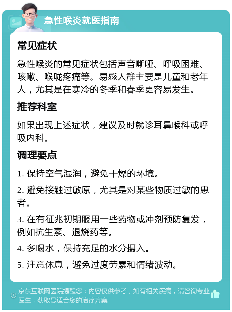 急性喉炎就医指南 常见症状 急性喉炎的常见症状包括声音嘶哑、呼吸困难、咳嗽、喉咙疼痛等。易感人群主要是儿童和老年人，尤其是在寒冷的冬季和春季更容易发生。 推荐科室 如果出现上述症状，建议及时就诊耳鼻喉科或呼吸内科。 调理要点 1. 保持空气湿润，避免干燥的环境。 2. 避免接触过敏原，尤其是对某些物质过敏的患者。 3. 在有征兆初期服用一些药物或冲剂预防复发，例如抗生素、退烧药等。 4. 多喝水，保持充足的水分摄入。 5. 注意休息，避免过度劳累和情绪波动。