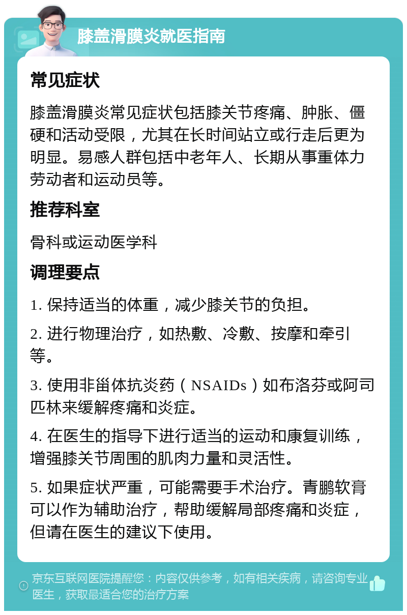 膝盖滑膜炎就医指南 常见症状 膝盖滑膜炎常见症状包括膝关节疼痛、肿胀、僵硬和活动受限，尤其在长时间站立或行走后更为明显。易感人群包括中老年人、长期从事重体力劳动者和运动员等。 推荐科室 骨科或运动医学科 调理要点 1. 保持适当的体重，减少膝关节的负担。 2. 进行物理治疗，如热敷、冷敷、按摩和牵引等。 3. 使用非甾体抗炎药（NSAIDs）如布洛芬或阿司匹林来缓解疼痛和炎症。 4. 在医生的指导下进行适当的运动和康复训练，增强膝关节周围的肌肉力量和灵活性。 5. 如果症状严重，可能需要手术治疗。青鹏软膏可以作为辅助治疗，帮助缓解局部疼痛和炎症，但请在医生的建议下使用。