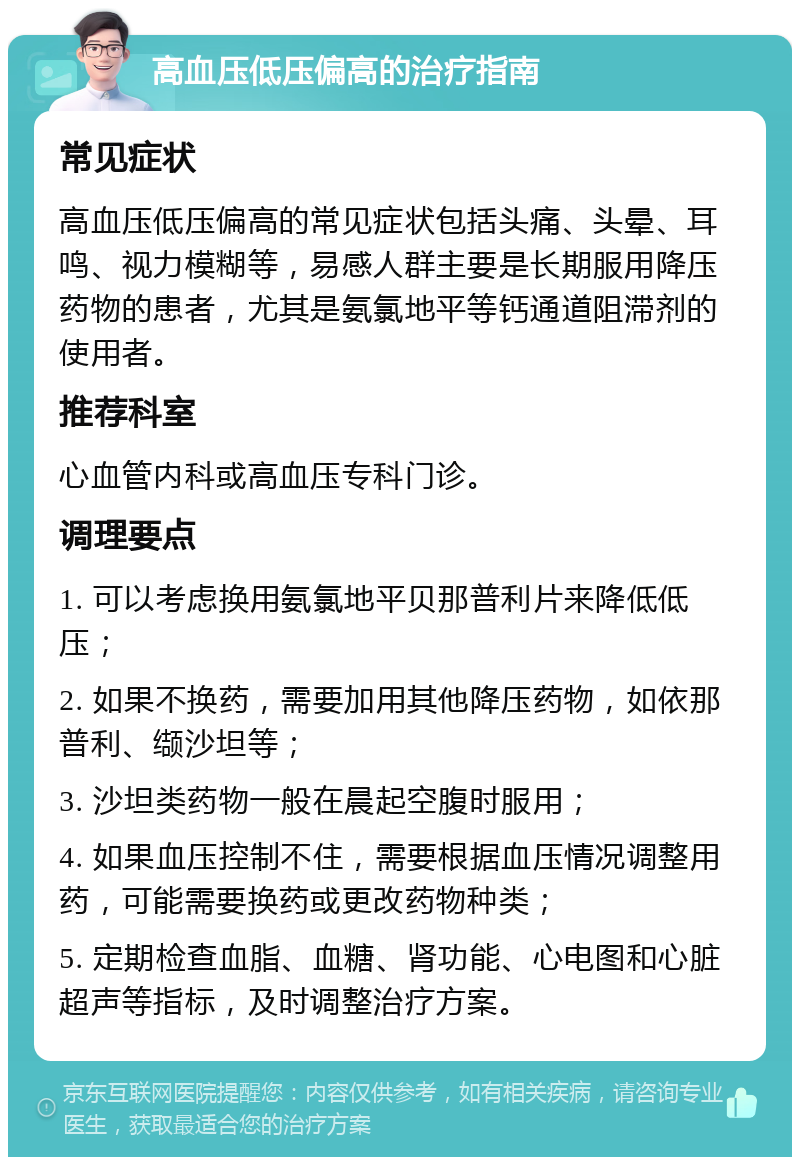 高血压低压偏高的治疗指南 常见症状 高血压低压偏高的常见症状包括头痛、头晕、耳鸣、视力模糊等，易感人群主要是长期服用降压药物的患者，尤其是氨氯地平等钙通道阻滞剂的使用者。 推荐科室 心血管内科或高血压专科门诊。 调理要点 1. 可以考虑换用氨氯地平贝那普利片来降低低压； 2. 如果不换药，需要加用其他降压药物，如依那普利、缬沙坦等； 3. 沙坦类药物一般在晨起空腹时服用； 4. 如果血压控制不住，需要根据血压情况调整用药，可能需要换药或更改药物种类； 5. 定期检查血脂、血糖、肾功能、心电图和心脏超声等指标，及时调整治疗方案。