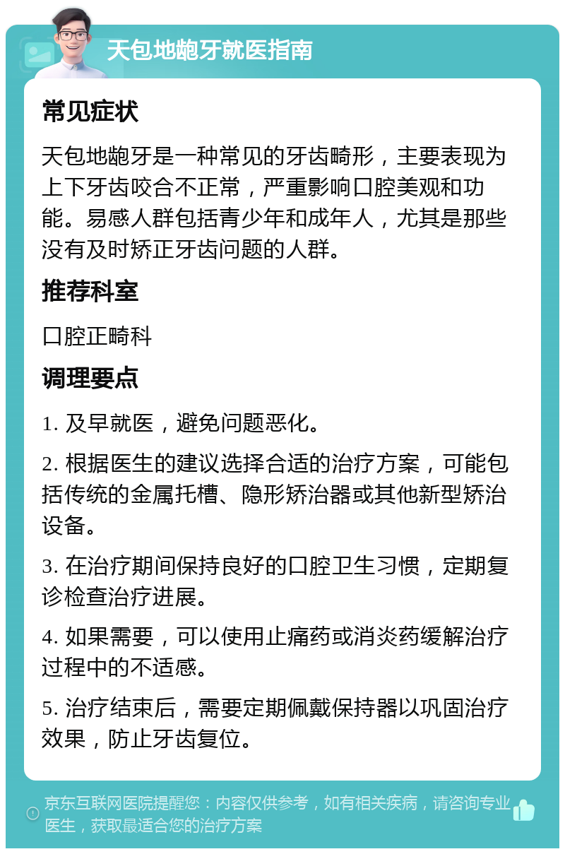 天包地龅牙就医指南 常见症状 天包地龅牙是一种常见的牙齿畸形，主要表现为上下牙齿咬合不正常，严重影响口腔美观和功能。易感人群包括青少年和成年人，尤其是那些没有及时矫正牙齿问题的人群。 推荐科室 口腔正畸科 调理要点 1. 及早就医，避免问题恶化。 2. 根据医生的建议选择合适的治疗方案，可能包括传统的金属托槽、隐形矫治器或其他新型矫治设备。 3. 在治疗期间保持良好的口腔卫生习惯，定期复诊检查治疗进展。 4. 如果需要，可以使用止痛药或消炎药缓解治疗过程中的不适感。 5. 治疗结束后，需要定期佩戴保持器以巩固治疗效果，防止牙齿复位。