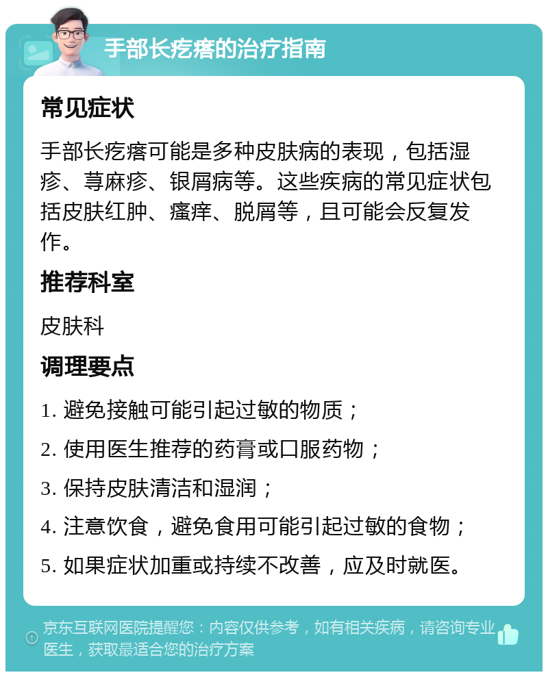 手部长疙瘩的治疗指南 常见症状 手部长疙瘩可能是多种皮肤病的表现，包括湿疹、荨麻疹、银屑病等。这些疾病的常见症状包括皮肤红肿、瘙痒、脱屑等，且可能会反复发作。 推荐科室 皮肤科 调理要点 1. 避免接触可能引起过敏的物质； 2. 使用医生推荐的药膏或口服药物； 3. 保持皮肤清洁和湿润； 4. 注意饮食，避免食用可能引起过敏的食物； 5. 如果症状加重或持续不改善，应及时就医。