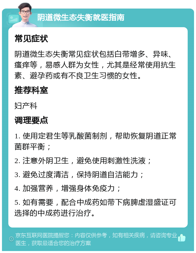 阴道微生态失衡就医指南 常见症状 阴道微生态失衡常见症状包括白带增多、异味、瘙痒等，易感人群为女性，尤其是经常使用抗生素、避孕药或有不良卫生习惯的女性。 推荐科室 妇产科 调理要点 1. 使用定君生等乳酸菌制剂，帮助恢复阴道正常菌群平衡； 2. 注意外阴卫生，避免使用刺激性洗液； 3. 避免过度清洁，保持阴道自洁能力； 4. 加强营养，增强身体免疫力； 5. 如有需要，配合中成药如带下病脾虚湿盛证可选择的中成药进行治疗。