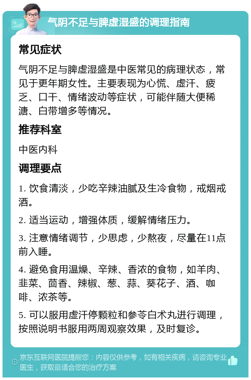 气阴不足与脾虚湿盛的调理指南 常见症状 气阴不足与脾虚湿盛是中医常见的病理状态，常见于更年期女性。主要表现为心慌、虚汗、疲乏、口干、情绪波动等症状，可能伴随大便稀溏、白带增多等情况。 推荐科室 中医内科 调理要点 1. 饮食清淡，少吃辛辣油腻及生冷食物，戒烟戒酒。 2. 适当运动，增强体质，缓解情绪压力。 3. 注意情绪调节，少思虑，少熬夜，尽量在11点前入睡。 4. 避免食用温燥、辛辣、香浓的食物，如羊肉、韭菜、茴香、辣椒、葱、蒜、葵花子、酒、咖啡、浓茶等。 5. 可以服用虚汗停颗粒和参苓白术丸进行调理，按照说明书服用两周观察效果，及时复诊。