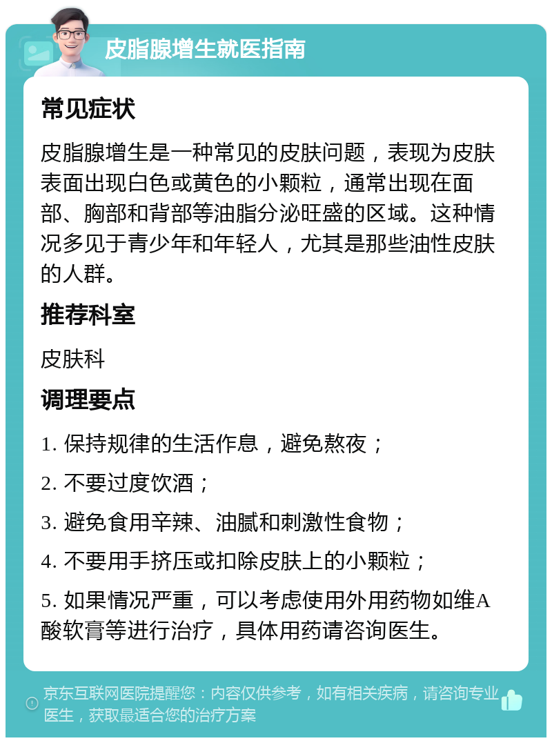 皮脂腺增生就医指南 常见症状 皮脂腺增生是一种常见的皮肤问题，表现为皮肤表面出现白色或黄色的小颗粒，通常出现在面部、胸部和背部等油脂分泌旺盛的区域。这种情况多见于青少年和年轻人，尤其是那些油性皮肤的人群。 推荐科室 皮肤科 调理要点 1. 保持规律的生活作息，避免熬夜； 2. 不要过度饮酒； 3. 避免食用辛辣、油腻和刺激性食物； 4. 不要用手挤压或扣除皮肤上的小颗粒； 5. 如果情况严重，可以考虑使用外用药物如维A酸软膏等进行治疗，具体用药请咨询医生。