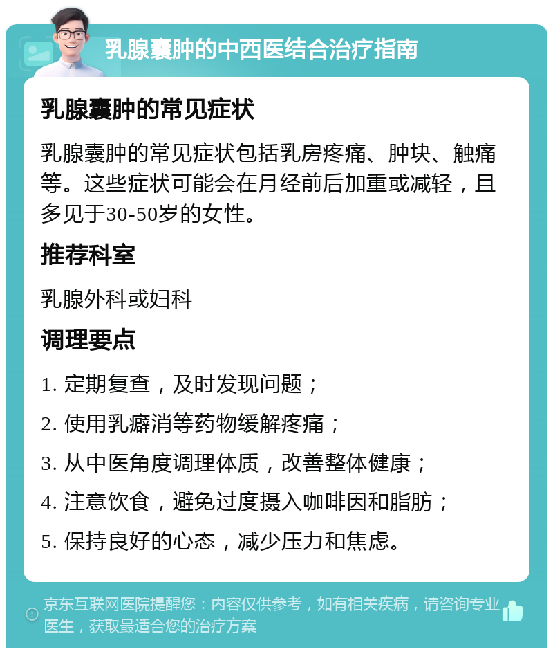 乳腺囊肿的中西医结合治疗指南 乳腺囊肿的常见症状 乳腺囊肿的常见症状包括乳房疼痛、肿块、触痛等。这些症状可能会在月经前后加重或减轻，且多见于30-50岁的女性。 推荐科室 乳腺外科或妇科 调理要点 1. 定期复查，及时发现问题； 2. 使用乳癖消等药物缓解疼痛； 3. 从中医角度调理体质，改善整体健康； 4. 注意饮食，避免过度摄入咖啡因和脂肪； 5. 保持良好的心态，减少压力和焦虑。