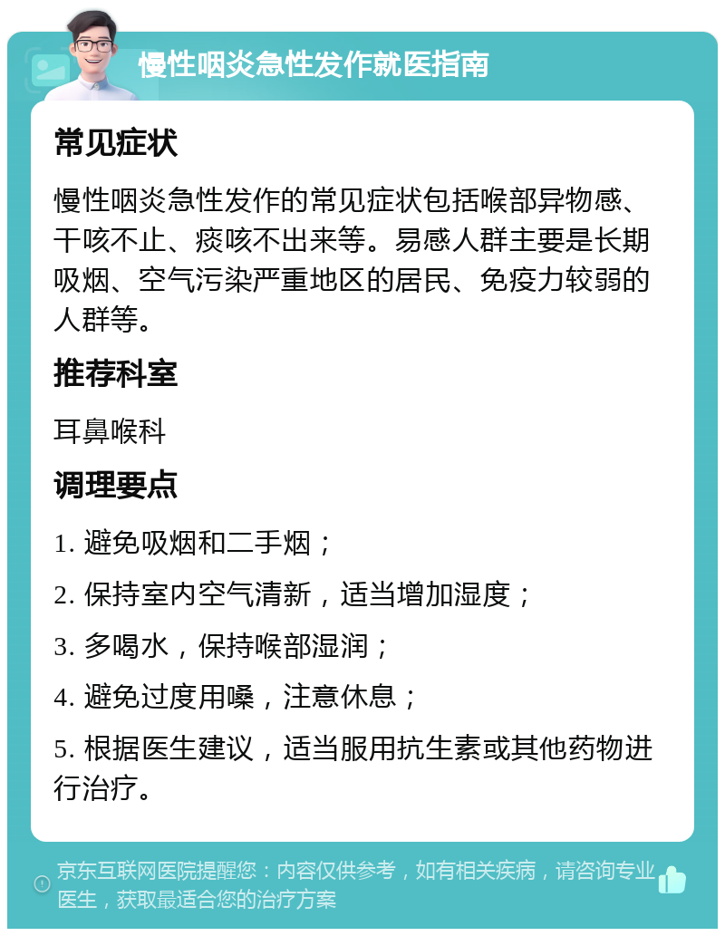 慢性咽炎急性发作就医指南 常见症状 慢性咽炎急性发作的常见症状包括喉部异物感、干咳不止、痰咳不出来等。易感人群主要是长期吸烟、空气污染严重地区的居民、免疫力较弱的人群等。 推荐科室 耳鼻喉科 调理要点 1. 避免吸烟和二手烟； 2. 保持室内空气清新，适当增加湿度； 3. 多喝水，保持喉部湿润； 4. 避免过度用嗓，注意休息； 5. 根据医生建议，适当服用抗生素或其他药物进行治疗。