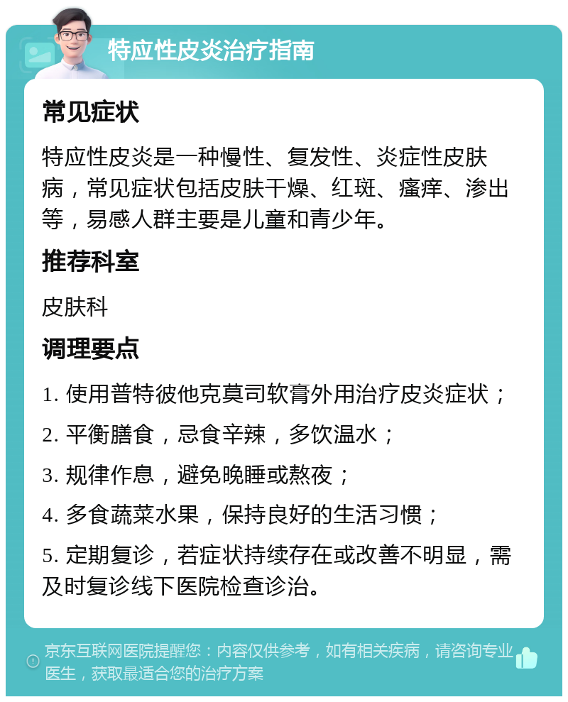 特应性皮炎治疗指南 常见症状 特应性皮炎是一种慢性、复发性、炎症性皮肤病，常见症状包括皮肤干燥、红斑、瘙痒、渗出等，易感人群主要是儿童和青少年。 推荐科室 皮肤科 调理要点 1. 使用普特彼他克莫司软膏外用治疗皮炎症状； 2. 平衡膳食，忌食辛辣，多饮温水； 3. 规律作息，避免晚睡或熬夜； 4. 多食蔬菜水果，保持良好的生活习惯； 5. 定期复诊，若症状持续存在或改善不明显，需及时复诊线下医院检查诊治。