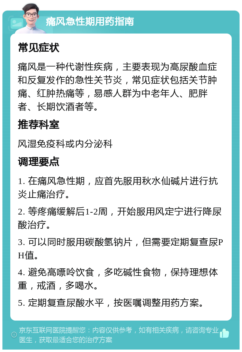 痛风急性期用药指南 常见症状 痛风是一种代谢性疾病，主要表现为高尿酸血症和反复发作的急性关节炎，常见症状包括关节肿痛、红肿热痛等，易感人群为中老年人、肥胖者、长期饮酒者等。 推荐科室 风湿免疫科或内分泌科 调理要点 1. 在痛风急性期，应首先服用秋水仙碱片进行抗炎止痛治疗。 2. 等疼痛缓解后1-2周，开始服用风定宁进行降尿酸治疗。 3. 可以同时服用碳酸氢钠片，但需要定期复查尿PH值。 4. 避免高嘌呤饮食，多吃碱性食物，保持理想体重，戒酒，多喝水。 5. 定期复查尿酸水平，按医嘱调整用药方案。