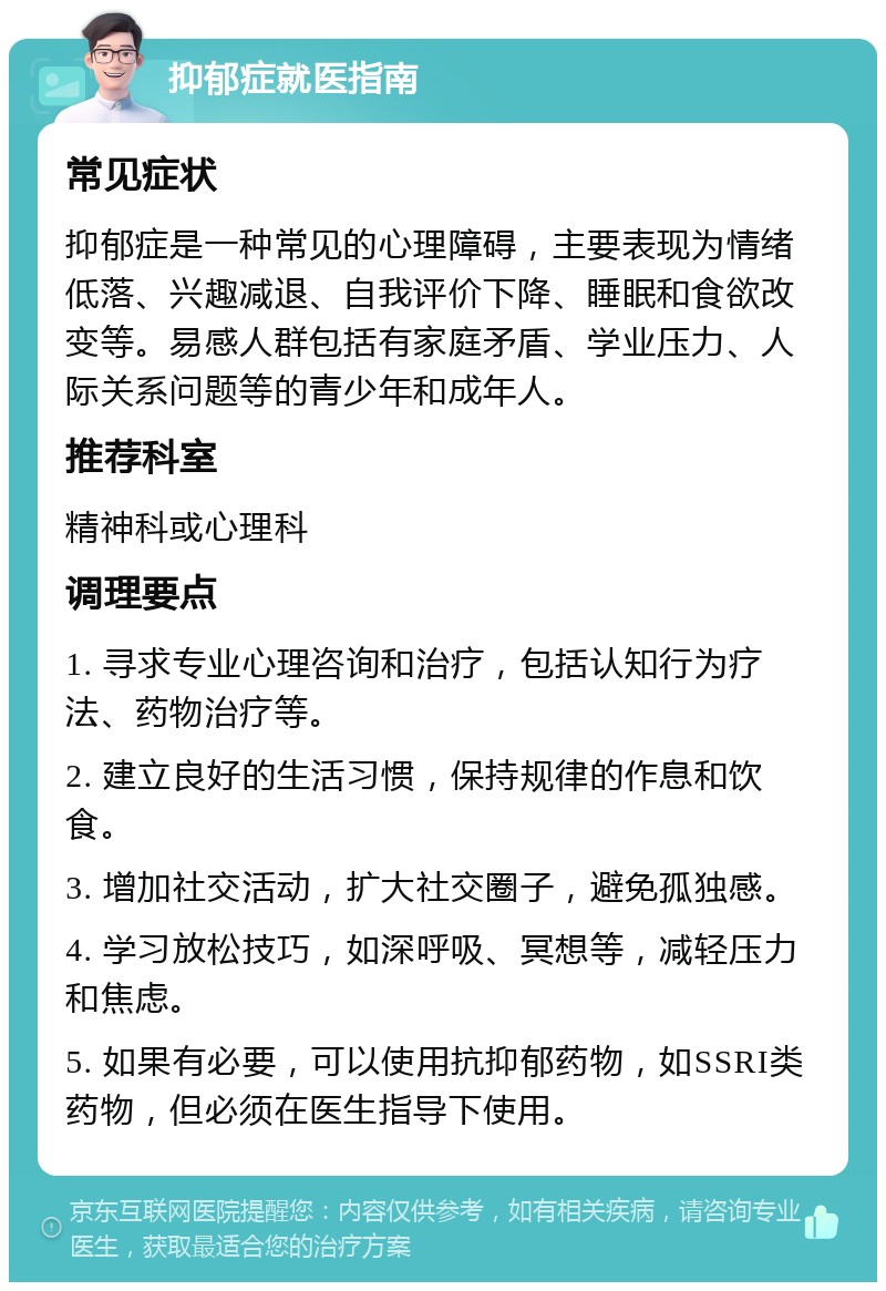 抑郁症就医指南 常见症状 抑郁症是一种常见的心理障碍，主要表现为情绪低落、兴趣减退、自我评价下降、睡眠和食欲改变等。易感人群包括有家庭矛盾、学业压力、人际关系问题等的青少年和成年人。 推荐科室 精神科或心理科 调理要点 1. 寻求专业心理咨询和治疗，包括认知行为疗法、药物治疗等。 2. 建立良好的生活习惯，保持规律的作息和饮食。 3. 增加社交活动，扩大社交圈子，避免孤独感。 4. 学习放松技巧，如深呼吸、冥想等，减轻压力和焦虑。 5. 如果有必要，可以使用抗抑郁药物，如SSRI类药物，但必须在医生指导下使用。