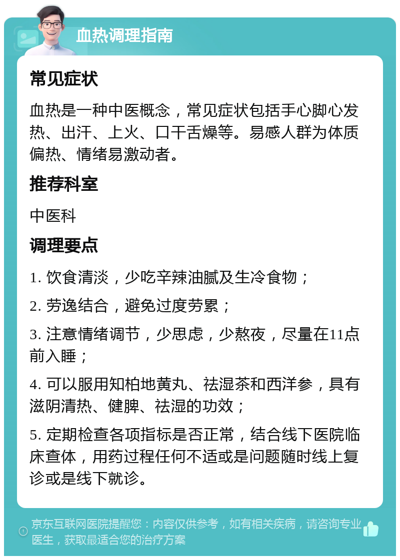 血热调理指南 常见症状 血热是一种中医概念，常见症状包括手心脚心发热、出汗、上火、口干舌燥等。易感人群为体质偏热、情绪易激动者。 推荐科室 中医科 调理要点 1. 饮食清淡，少吃辛辣油腻及生冷食物； 2. 劳逸结合，避免过度劳累； 3. 注意情绪调节，少思虑，少熬夜，尽量在11点前入睡； 4. 可以服用知柏地黄丸、祛湿茶和西洋参，具有滋阴清热、健脾、祛湿的功效； 5. 定期检查各项指标是否正常，结合线下医院临床查体，用药过程任何不适或是问题随时线上复诊或是线下就诊。