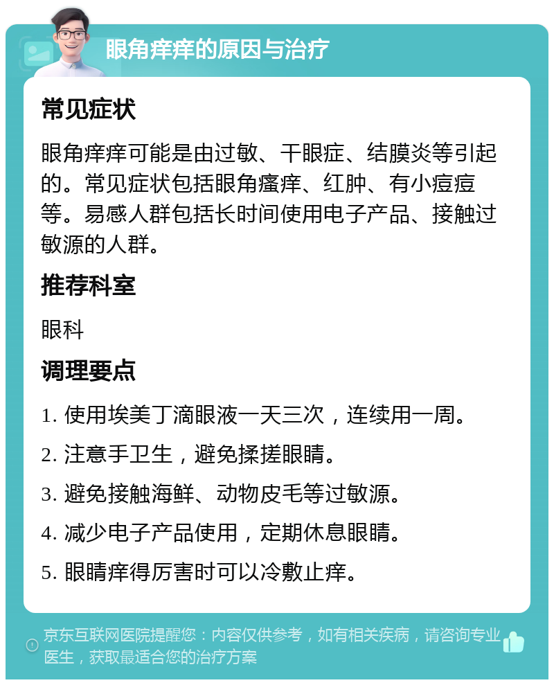 眼角痒痒的原因与治疗 常见症状 眼角痒痒可能是由过敏、干眼症、结膜炎等引起的。常见症状包括眼角瘙痒、红肿、有小痘痘等。易感人群包括长时间使用电子产品、接触过敏源的人群。 推荐科室 眼科 调理要点 1. 使用埃美丁滴眼液一天三次，连续用一周。 2. 注意手卫生，避免揉搓眼睛。 3. 避免接触海鲜、动物皮毛等过敏源。 4. 减少电子产品使用，定期休息眼睛。 5. 眼睛痒得厉害时可以冷敷止痒。