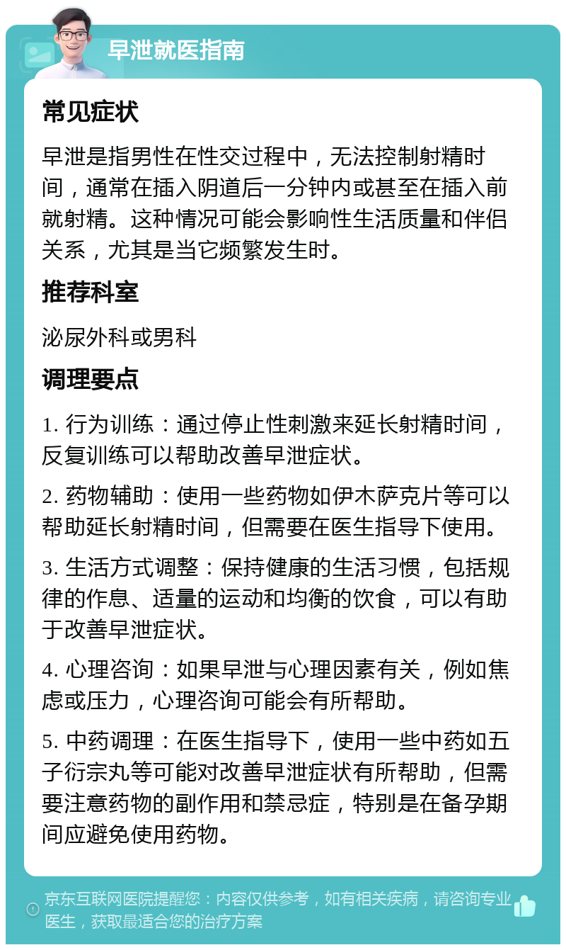 早泄就医指南 常见症状 早泄是指男性在性交过程中，无法控制射精时间，通常在插入阴道后一分钟内或甚至在插入前就射精。这种情况可能会影响性生活质量和伴侣关系，尤其是当它频繁发生时。 推荐科室 泌尿外科或男科 调理要点 1. 行为训练：通过停止性刺激来延长射精时间，反复训练可以帮助改善早泄症状。 2. 药物辅助：使用一些药物如伊木萨克片等可以帮助延长射精时间，但需要在医生指导下使用。 3. 生活方式调整：保持健康的生活习惯，包括规律的作息、适量的运动和均衡的饮食，可以有助于改善早泄症状。 4. 心理咨询：如果早泄与心理因素有关，例如焦虑或压力，心理咨询可能会有所帮助。 5. 中药调理：在医生指导下，使用一些中药如五子衍宗丸等可能对改善早泄症状有所帮助，但需要注意药物的副作用和禁忌症，特别是在备孕期间应避免使用药物。