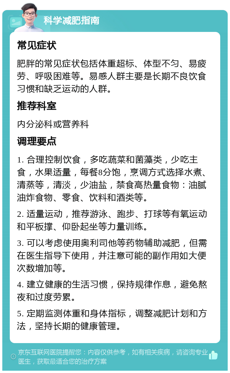 科学减肥指南 常见症状 肥胖的常见症状包括体重超标、体型不匀、易疲劳、呼吸困难等。易感人群主要是长期不良饮食习惯和缺乏运动的人群。 推荐科室 内分泌科或营养科 调理要点 1. 合理控制饮食，多吃蔬菜和菌藻类，少吃主食，水果适量，每餐8分饱，烹调方式选择水煮、清蒸等，清淡，少油盐，禁食高热量食物：油腻油炸食物、零食、饮料和酒类等。 2. 适量运动，推荐游泳、跑步、打球等有氧运动和平板撑、仰卧起坐等力量训练。 3. 可以考虑使用奥利司他等药物辅助减肥，但需在医生指导下使用，并注意可能的副作用如大便次数增加等。 4. 建立健康的生活习惯，保持规律作息，避免熬夜和过度劳累。 5. 定期监测体重和身体指标，调整减肥计划和方法，坚持长期的健康管理。