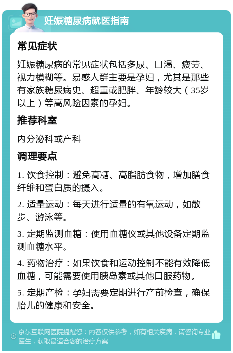 妊娠糖尿病就医指南 常见症状 妊娠糖尿病的常见症状包括多尿、口渴、疲劳、视力模糊等。易感人群主要是孕妇，尤其是那些有家族糖尿病史、超重或肥胖、年龄较大（35岁以上）等高风险因素的孕妇。 推荐科室 内分泌科或产科 调理要点 1. 饮食控制：避免高糖、高脂肪食物，增加膳食纤维和蛋白质的摄入。 2. 适量运动：每天进行适量的有氧运动，如散步、游泳等。 3. 定期监测血糖：使用血糖仪或其他设备定期监测血糖水平。 4. 药物治疗：如果饮食和运动控制不能有效降低血糖，可能需要使用胰岛素或其他口服药物。 5. 定期产检：孕妇需要定期进行产前检查，确保胎儿的健康和安全。