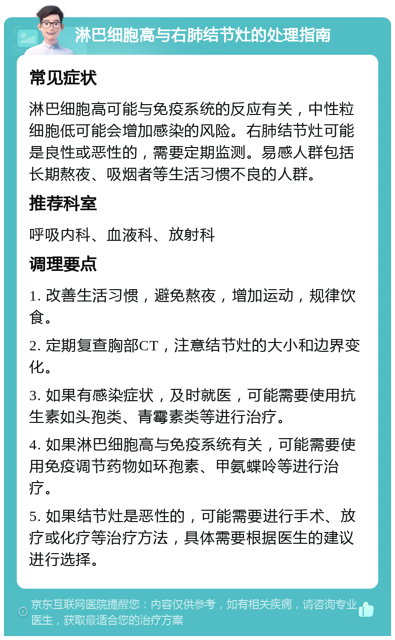 淋巴细胞高与右肺结节灶的处理指南 常见症状 淋巴细胞高可能与免疫系统的反应有关，中性粒细胞低可能会增加感染的风险。右肺结节灶可能是良性或恶性的，需要定期监测。易感人群包括长期熬夜、吸烟者等生活习惯不良的人群。 推荐科室 呼吸内科、血液科、放射科 调理要点 1. 改善生活习惯，避免熬夜，增加运动，规律饮食。 2. 定期复查胸部CT，注意结节灶的大小和边界变化。 3. 如果有感染症状，及时就医，可能需要使用抗生素如头孢类、青霉素类等进行治疗。 4. 如果淋巴细胞高与免疫系统有关，可能需要使用免疫调节药物如环孢素、甲氨蝶呤等进行治疗。 5. 如果结节灶是恶性的，可能需要进行手术、放疗或化疗等治疗方法，具体需要根据医生的建议进行选择。