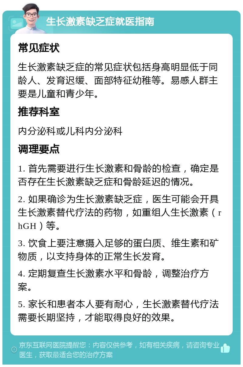 生长激素缺乏症就医指南 常见症状 生长激素缺乏症的常见症状包括身高明显低于同龄人、发育迟缓、面部特征幼稚等。易感人群主要是儿童和青少年。 推荐科室 内分泌科或儿科内分泌科 调理要点 1. 首先需要进行生长激素和骨龄的检查，确定是否存在生长激素缺乏症和骨龄延迟的情况。 2. 如果确诊为生长激素缺乏症，医生可能会开具生长激素替代疗法的药物，如重组人生长激素（rhGH）等。 3. 饮食上要注意摄入足够的蛋白质、维生素和矿物质，以支持身体的正常生长发育。 4. 定期复查生长激素水平和骨龄，调整治疗方案。 5. 家长和患者本人要有耐心，生长激素替代疗法需要长期坚持，才能取得良好的效果。