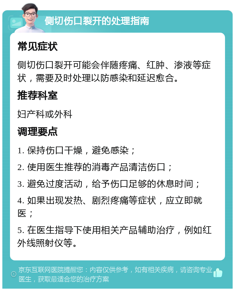 侧切伤口裂开的处理指南 常见症状 侧切伤口裂开可能会伴随疼痛、红肿、渗液等症状，需要及时处理以防感染和延迟愈合。 推荐科室 妇产科或外科 调理要点 1. 保持伤口干燥，避免感染； 2. 使用医生推荐的消毒产品清洁伤口； 3. 避免过度活动，给予伤口足够的休息时间； 4. 如果出现发热、剧烈疼痛等症状，应立即就医； 5. 在医生指导下使用相关产品辅助治疗，例如红外线照射仪等。