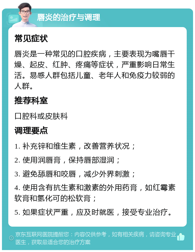 唇炎的治疗与调理 常见症状 唇炎是一种常见的口腔疾病，主要表现为嘴唇干燥、起皮、红肿、疼痛等症状，严重影响日常生活。易感人群包括儿童、老年人和免疫力较弱的人群。 推荐科室 口腔科或皮肤科 调理要点 1. 补充锌和维生素，改善营养状况； 2. 使用润唇膏，保持唇部湿润； 3. 避免舔唇和咬唇，减少外界刺激； 4. 使用含有抗生素和激素的外用药膏，如红霉素软膏和氢化可的松软膏； 5. 如果症状严重，应及时就医，接受专业治疗。