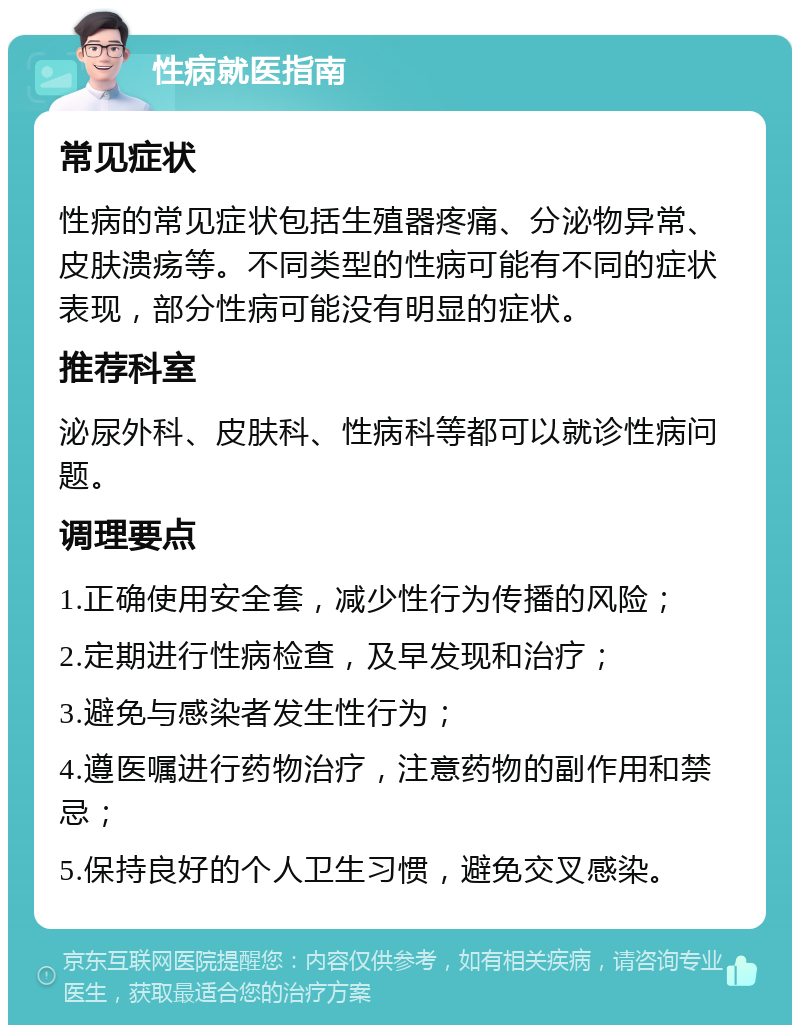 性病就医指南 常见症状 性病的常见症状包括生殖器疼痛、分泌物异常、皮肤溃疡等。不同类型的性病可能有不同的症状表现，部分性病可能没有明显的症状。 推荐科室 泌尿外科、皮肤科、性病科等都可以就诊性病问题。 调理要点 1.正确使用安全套，减少性行为传播的风险； 2.定期进行性病检查，及早发现和治疗； 3.避免与感染者发生性行为； 4.遵医嘱进行药物治疗，注意药物的副作用和禁忌； 5.保持良好的个人卫生习惯，避免交叉感染。